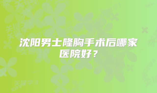 沈阳男士隆胸手术后哪家医院好？