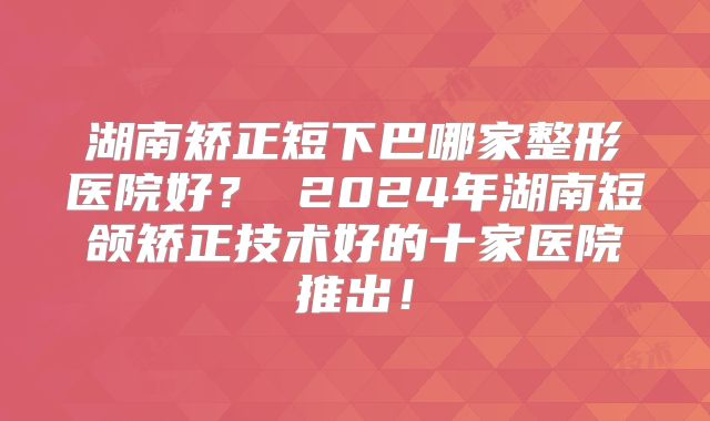 湖南矫正短下巴哪家整形医院好？ 2024年湖南短颌矫正技术好的十家医院推出！