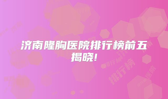 济南隆胸医院排行榜前五揭晓!