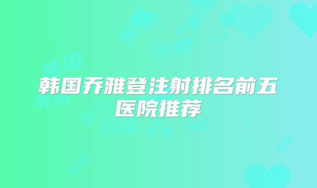 韩国乔雅登注射排名前五医院推荐