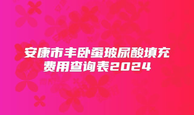 安康市丰卧蚕玻尿酸填充费用查询表2024