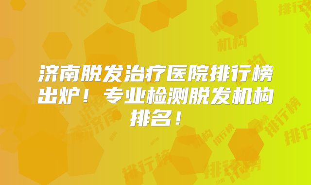 济南脱发治疗医院排行榜出炉！专业检测脱发机构排名！