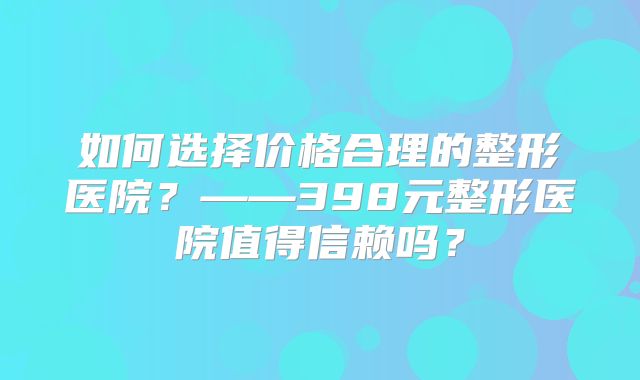 如何选择价格合理的整形医院？——398元整形医院值得信赖吗？