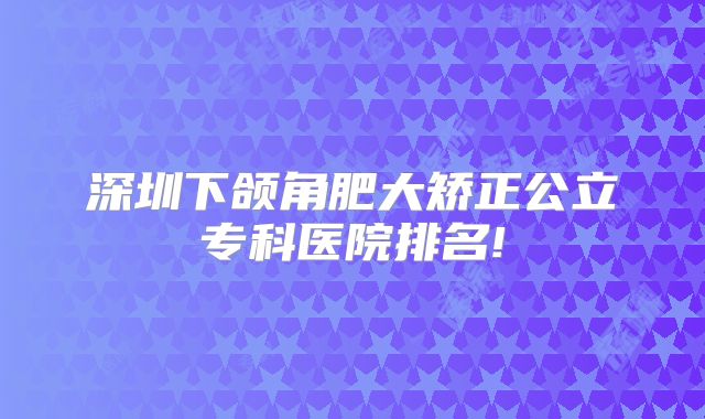 深圳下颌角肥大矫正公立专科医院排名!