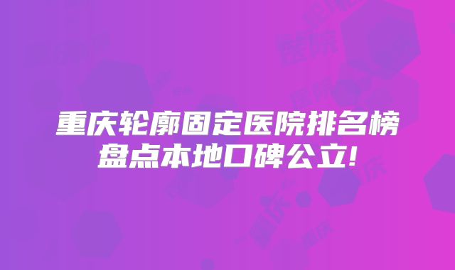 重庆轮廓固定医院排名榜盘点本地口碑公立!