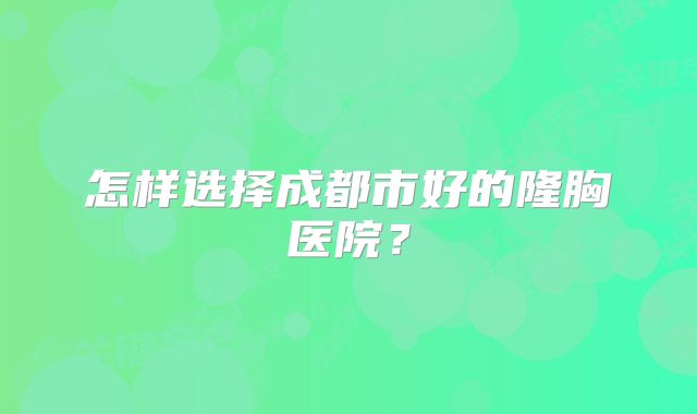 怎样选择成都市好的隆胸医院？