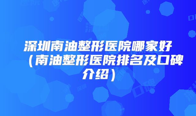 深圳南油整形医院哪家好（南油整形医院排名及口碑介绍）