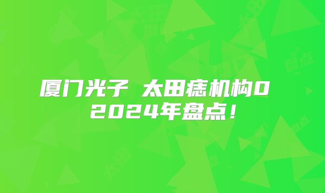 厦门光子袪太田痣机构0 2024年盘点！
