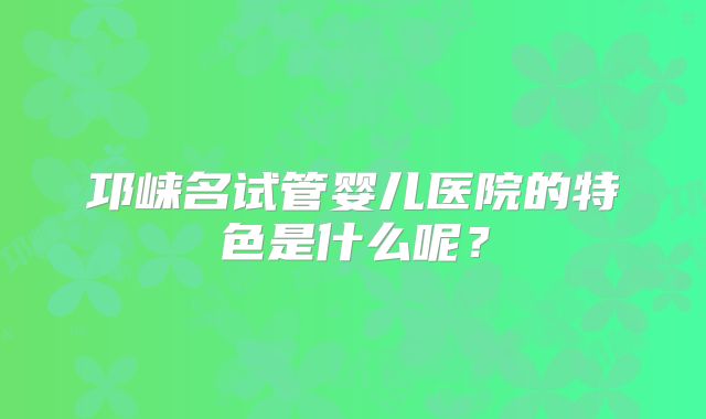 邛崃名试管婴儿医院的特色是什么呢？