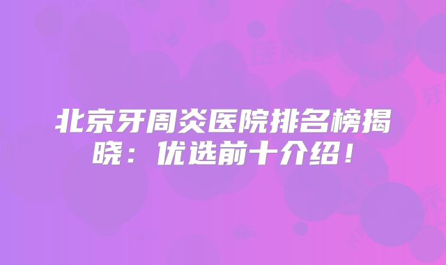 北京牙周炎医院排名榜揭晓：优选前十介绍！