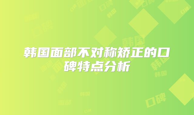 韩国面部不对称矫正的口碑特点分析