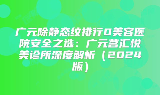 广元除静态纹排行0美容医院安全之选：广元茗汇悦美诊所深度解析（2024版）