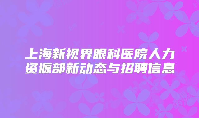 上海新视界眼科医院人力资源部新动态与招聘信息