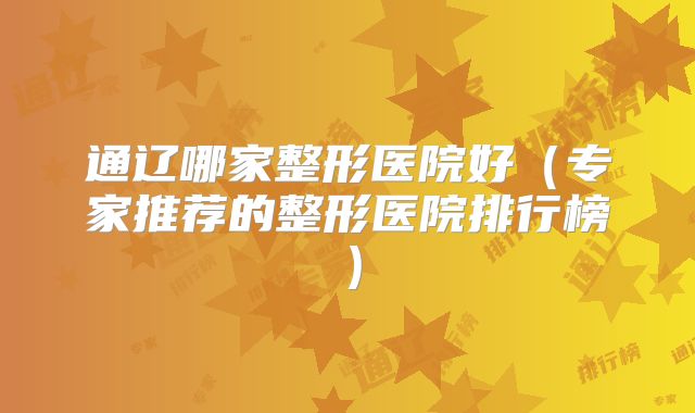 通辽哪家整形医院好（专家推荐的整形医院排行榜）