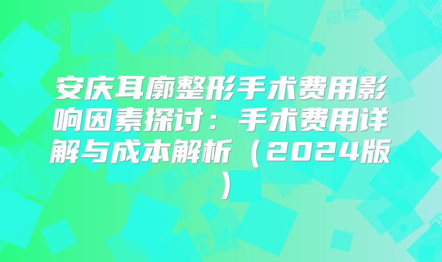 安庆耳廓整形手术费用影响因素探讨：手术费用详解与成本解析（2024版）