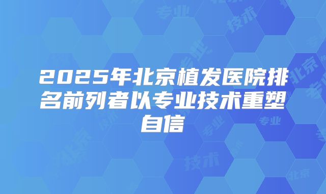 2025年北京植发医院排名前列者以专业技术重塑自信