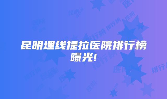 昆明埋线提拉医院排行榜曝光!