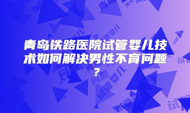 青岛铁路医院试管婴儿技术如何解决男性不育问题？