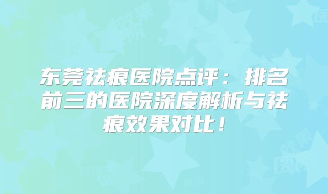 东莞祛痕医院点评：排名前三的医院深度解析与祛痕效果对比！