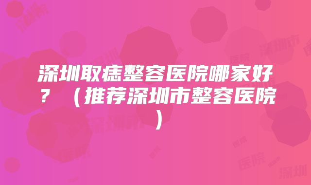 深圳取痣整容医院哪家好？（推荐深圳市整容医院）