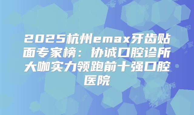 2025杭州emax牙齿贴面专家榜：协诚口腔诊所大咖实力领跑前十强口腔医院