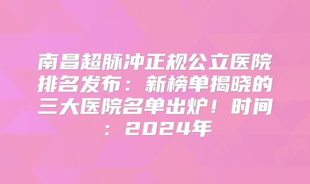 南昌超脉冲正规公立医院排名发布：新榜单揭晓的三大医院名单出炉！时间：2024年