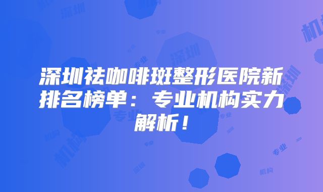 深圳祛咖啡斑整形医院新排名榜单：专业机构实力解析！