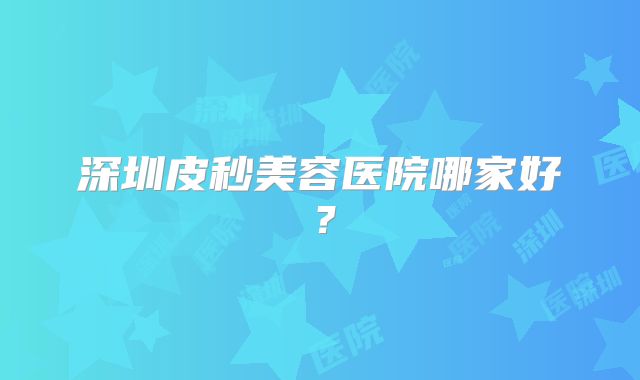 深圳皮秒美容医院哪家好？