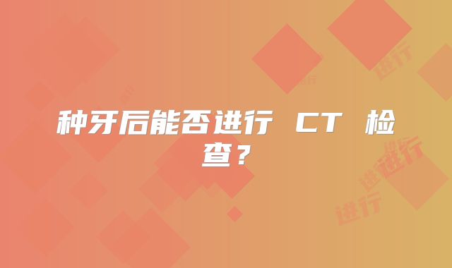 种牙后能否进行 CT 检查？