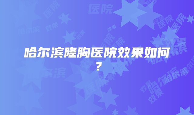 哈尔滨隆胸医院效果如何？
