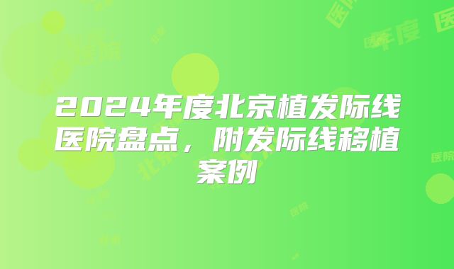 2024年度北京植发际线医院盘点，附发际线移植案例