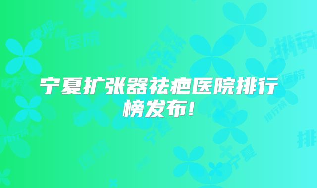宁夏扩张器祛疤医院排行榜发布!