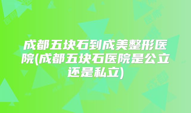 成都五块石到成美整形医院(成都五块石医院是公立还是私立)