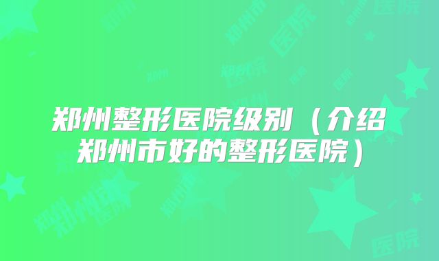 郑州整形医院级别（介绍郑州市好的整形医院）