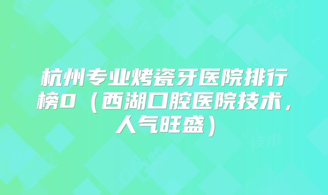 杭州专业烤瓷牙医院排行榜0（西湖口腔医院技术，人气旺盛）