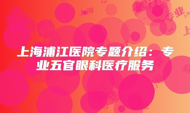 上海浦江医院专题介绍：专业五官眼科医疗服务