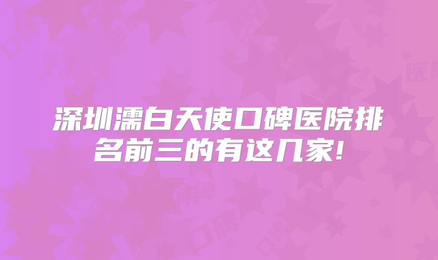 深圳濡白天使口碑医院排名前三的有这几家!