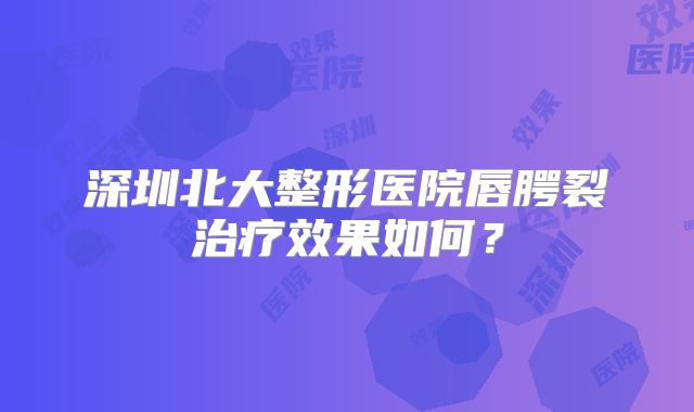 深圳北大整形医院唇腭裂治疗效果如何？