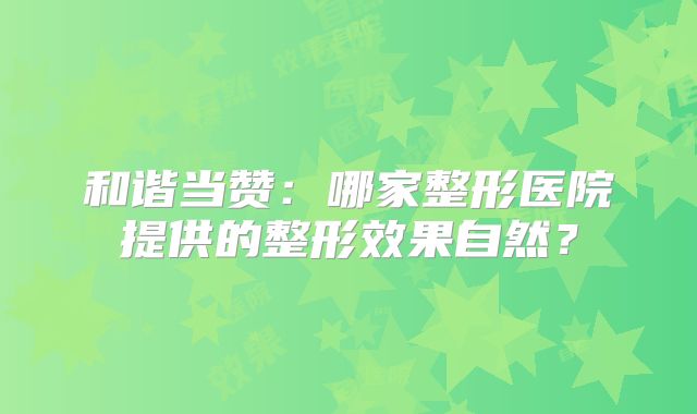 和谐当赞：哪家整形医院提供的整形效果自然？