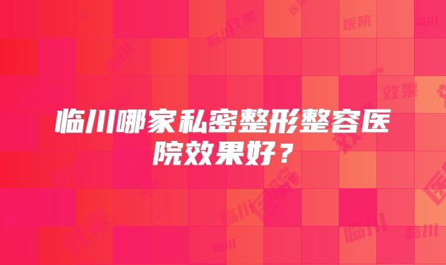 临川哪家私密整形整容医院效果好？