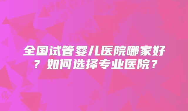 全国试管婴儿医院哪家好？如何选择专业医院？