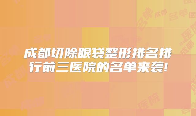 成都切除眼袋整形排名排行前三医院的名单来袭!