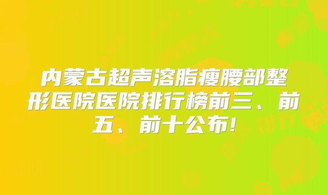 内蒙古超声溶脂瘦腰部整形医院医院排行榜前三、前五、前十公布!