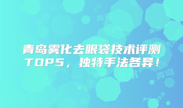 青岛雾化去眼袋技术评测TOP5，独特手法各异！