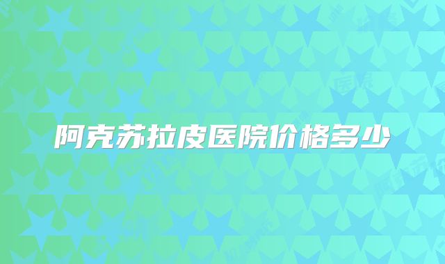 阿克苏拉皮医院价格多少