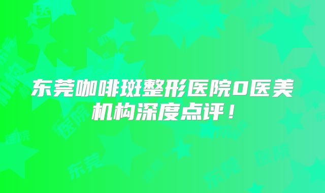 东莞咖啡斑整形医院0医美机构深度点评！