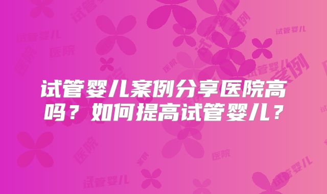 试管婴儿案例分享医院高吗？如何提高试管婴儿？