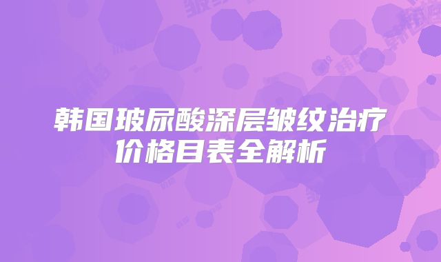 韩国玻尿酸深层皱纹治疗价格目表全解析
