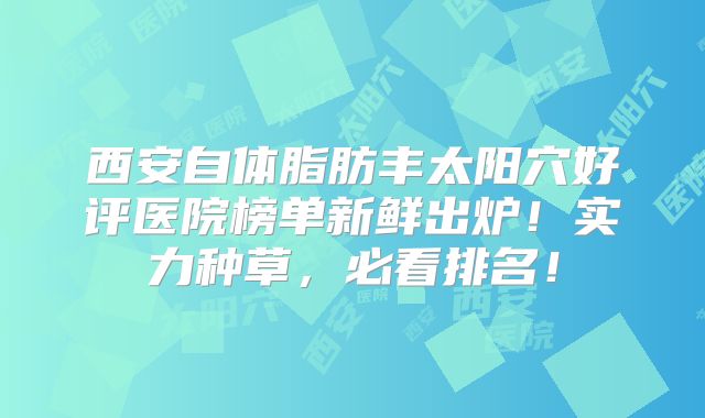 西安自体脂肪丰太阳穴好评医院榜单新鲜出炉！实力种草，必看排名！