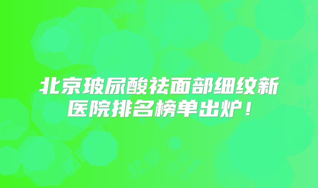 北京玻尿酸祛面部细纹新医院排名榜单出炉！